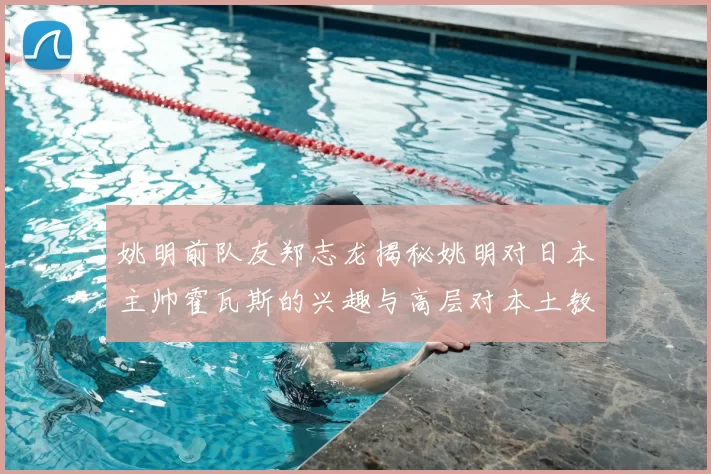 姚明前队友郑志龙揭秘姚明对日本主帅霍瓦斯的兴趣与高层对本土教练的偏好