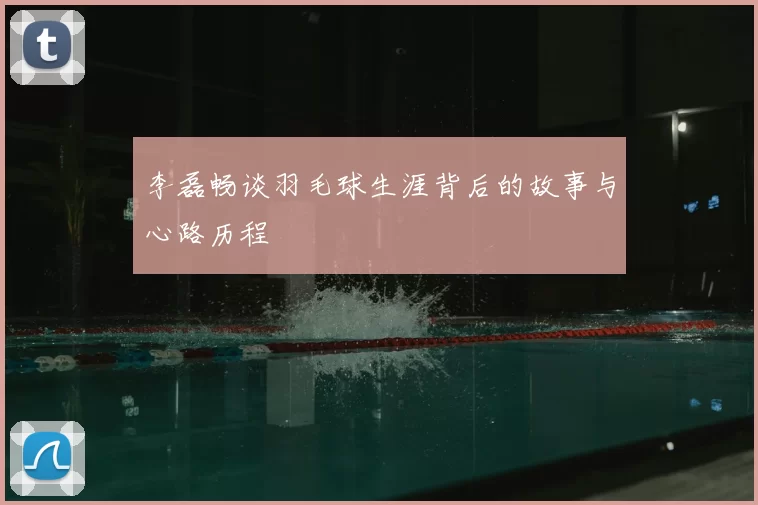 李磊畅谈羽毛球生涯背后的故事与心路历程