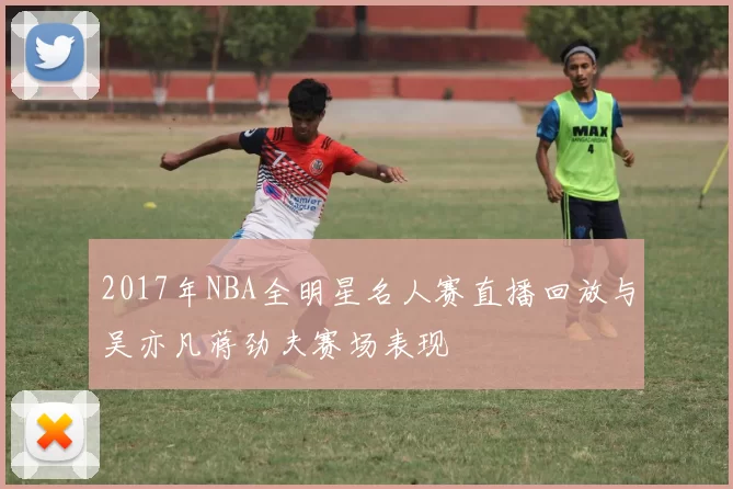 2017年NBA全明星名人赛直播回放与吴亦凡蒋劲夫赛场表现