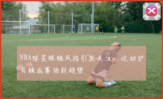 NBA球星眼镜风格引发关注，运动护目镜成赛场新趋势