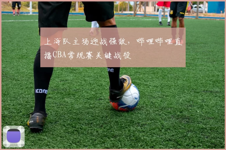 上海队主场迎战强敌，哔哩哔哩直播CBA常规赛关键战役