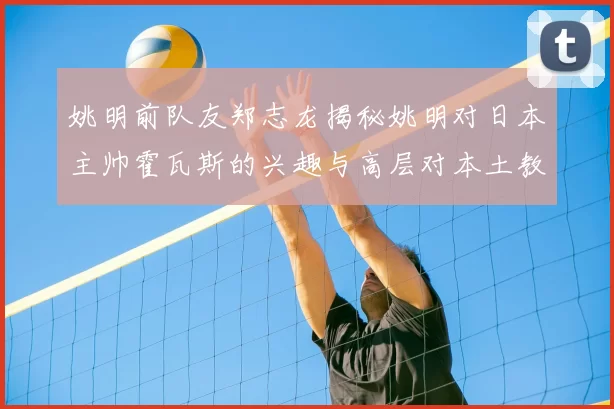 姚明前队友郑志龙揭秘姚明对日本主帅霍瓦斯的兴趣与高层对本土教练的偏好