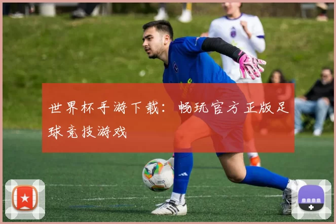 世界杯手游下载：畅玩官方正版足球竞技游戏