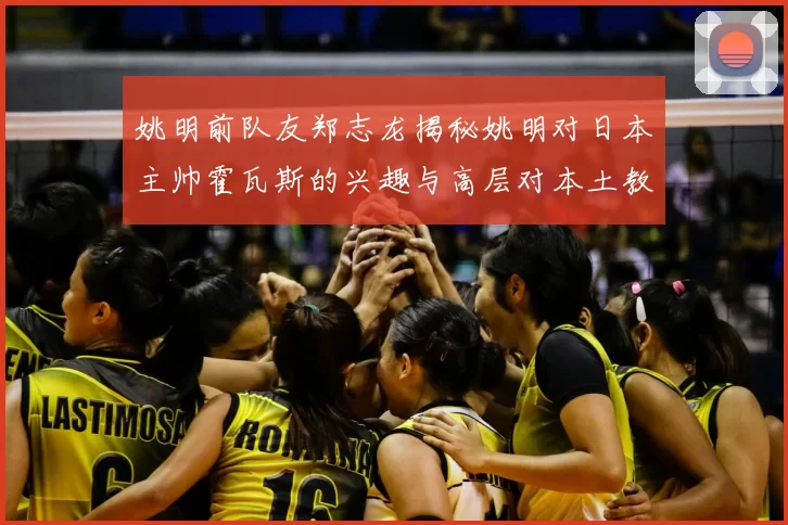 姚明前队友郑志龙揭秘姚明对日本主帅霍瓦斯的兴趣与高层对本土教练的偏好