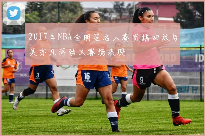 2017年NBA全明星名人赛直播回放与吴亦凡蒋劲夫赛场表现