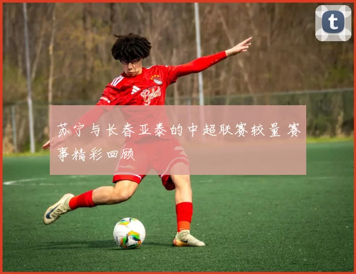 苏宁与长春亚泰的中超联赛较量 赛事精彩回顾