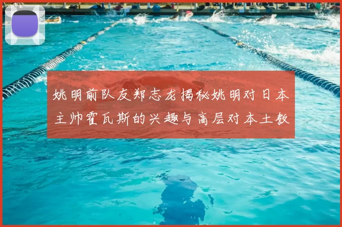 姚明前队友郑志龙揭秘姚明对日本主帅霍瓦斯的兴趣与高层对本土教练的偏好