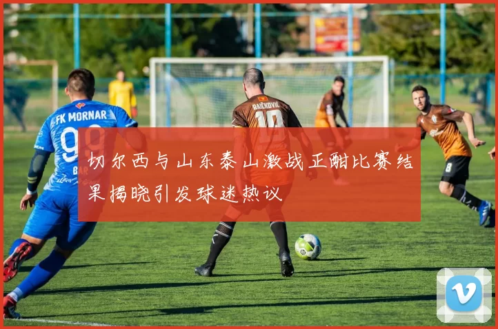 切尔西与山东泰山激战正酣比赛结果揭晓引发球迷热议