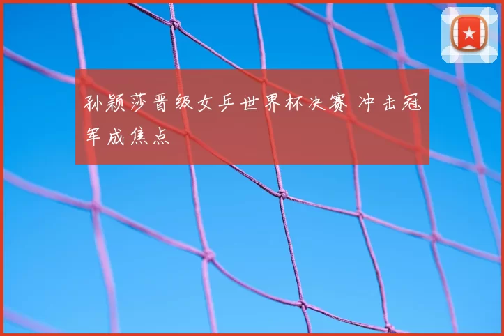 孙颖莎晋级女乒世界杯决赛 冲击冠军成焦点