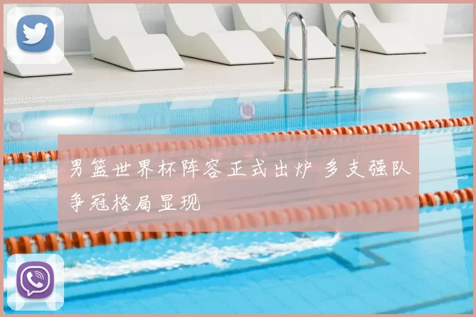 男篮世界杯阵容正式出炉 多支强队争冠格局显现
