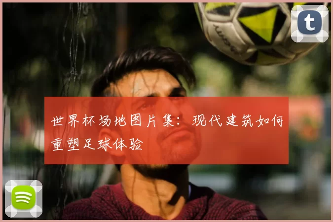 世界杯场地图片集：现代建筑如何重塑足球体验