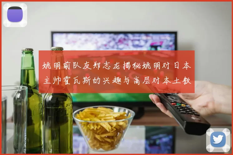 姚明前队友郑志龙揭秘姚明对日本主帅霍瓦斯的兴趣与高层对本土教练的偏好