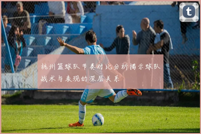 杭州篮球队节奏对比分析揭示球队战术与表现的深层关系