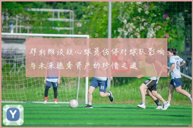 邓利维谈核心球员伤停对球队影响与未来选秀资产的珍惜之道