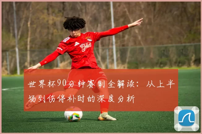 世界杯90分钟赛制全解读：从上半场到伤停补时的深度分析