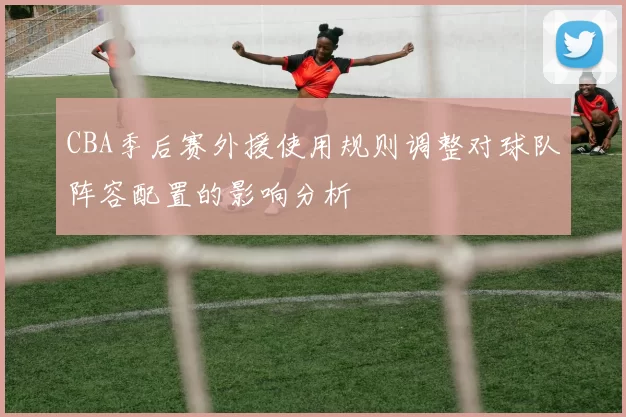 CBA季后赛外援使用规则调整对球队阵容配置的影响分析