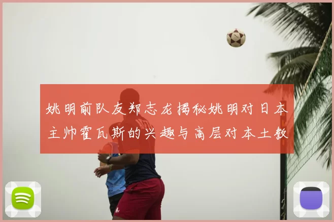 姚明前队友郑志龙揭秘姚明对日本主帅霍瓦斯的兴趣与高层对本土教练的偏好
