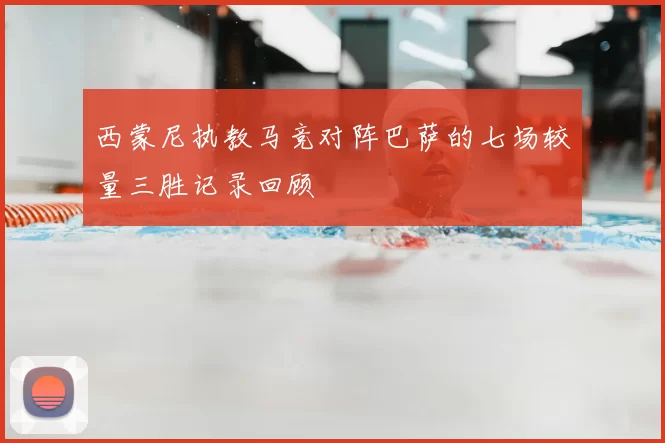 西蒙尼执教马竞对阵巴萨的七场较量三胜记录回顾