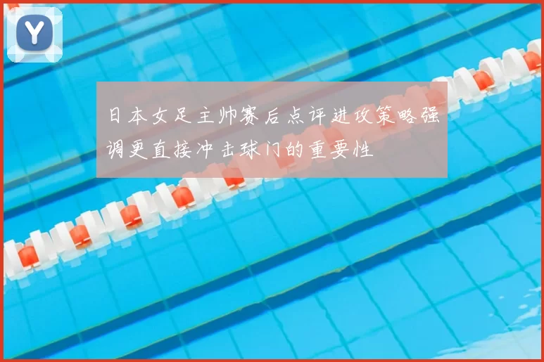 日本女足主帅赛后点评进攻策略强调更直接冲击球门的重要性