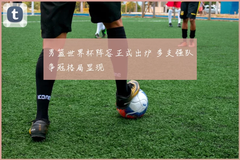 男篮世界杯阵容正式出炉 多支强队争冠格局显现