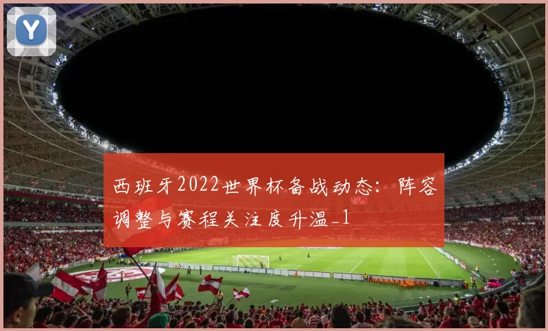 西班牙2022世界杯备战动态：阵容调整与赛程关注度升温_1