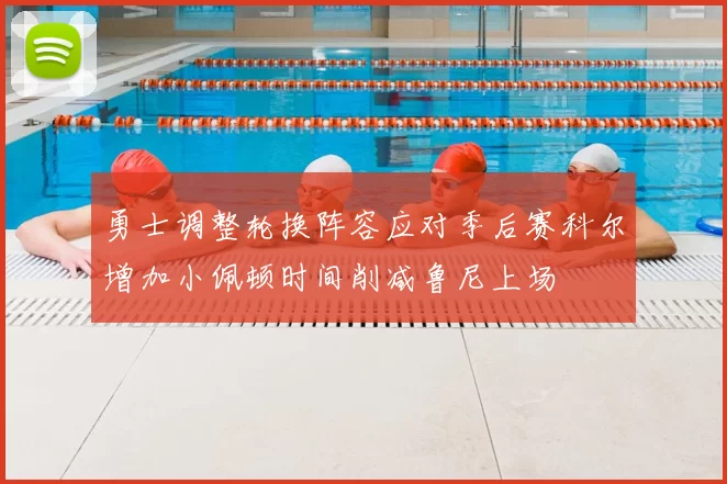 勇士调整轮换阵容应对季后赛科尔增加小佩顿时间削减鲁尼上场