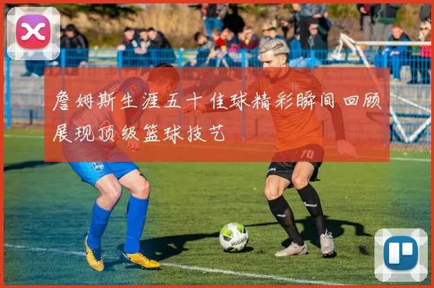詹姆斯生涯五十佳球精彩瞬间回顾展现顶级篮球技艺