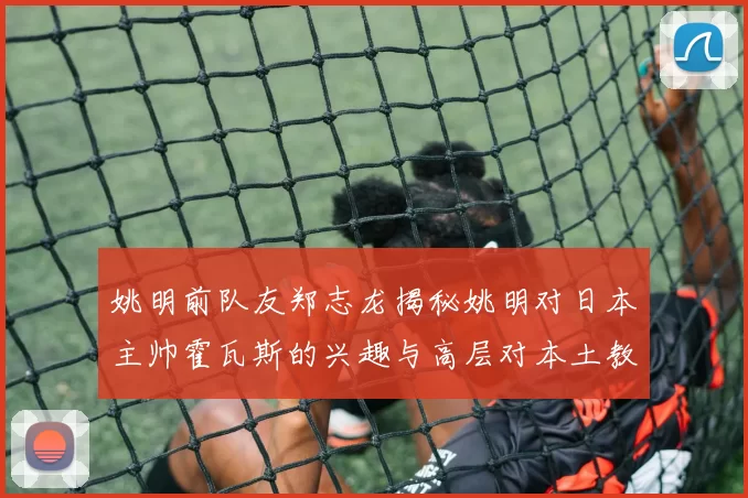 姚明前队友郑志龙揭秘姚明对日本主帅霍瓦斯的兴趣与高层对本土教练的偏好