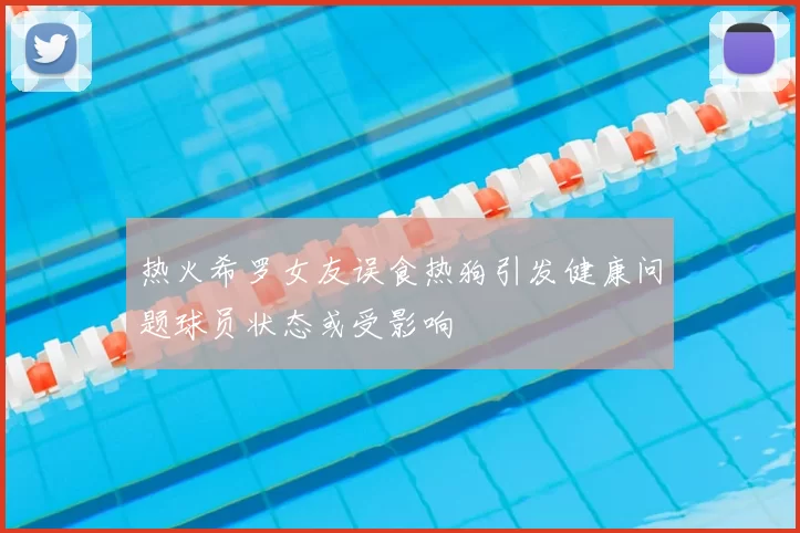 热火希罗女友误食热狗引发健康问题球员状态或受影响