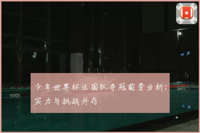 今年世界杯法国队夺冠前景分析:实力与挑战并存