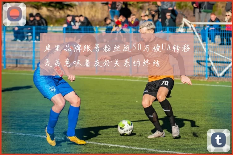 库里品牌账号粉丝近50万被UA转移是否意味着友好关系的终结