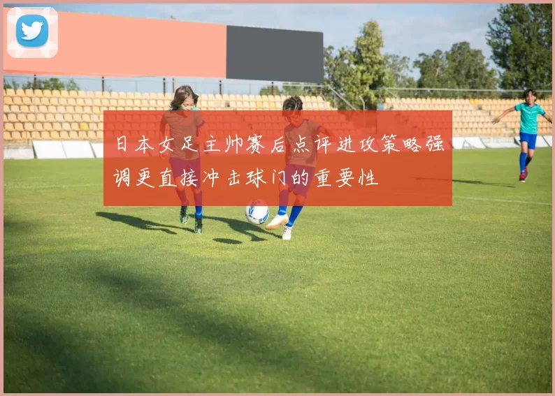日本女足主帅赛后点评进攻策略强调更直接冲击球门的重要性