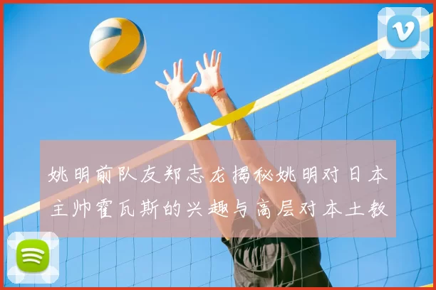 姚明前队友郑志龙揭秘姚明对日本主帅霍瓦斯的兴趣与高层对本土教练的偏好
