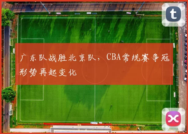 广东队战胜北京队，CBA常规赛争冠形势再起变化