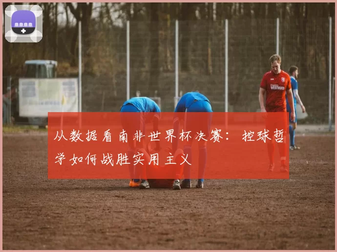 从数据看南非世界杯决赛：控球哲学如何战胜实用主义