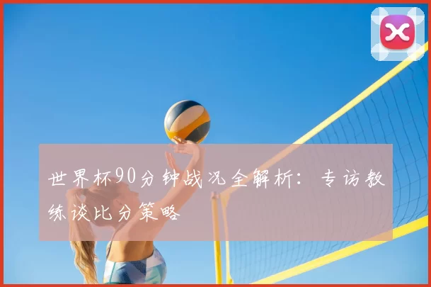 世界杯90分钟战况全解析：专访教练谈比分策略