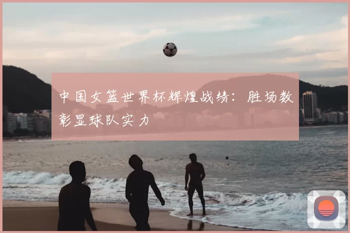 中国女篮世界杯辉煌战绩：胜场数彰显球队实力