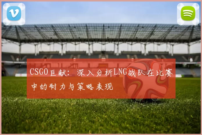 CSGO巨献：深入分析LNG战队在比赛中的耐力与策略表现