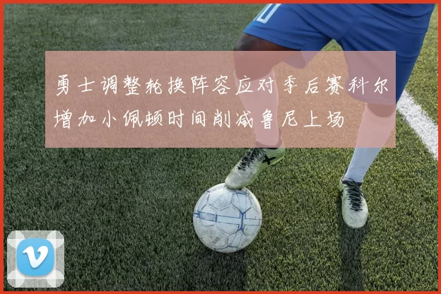 勇士调整轮换阵容应对季后赛科尔增加小佩顿时间削减鲁尼上场