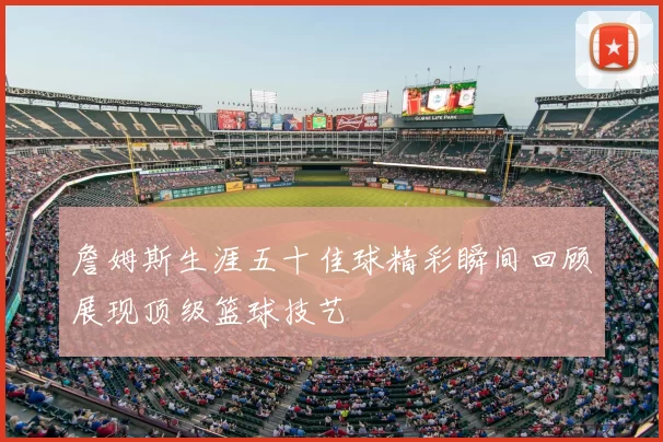 詹姆斯生涯五十佳球精彩瞬间回顾展现顶级篮球技艺