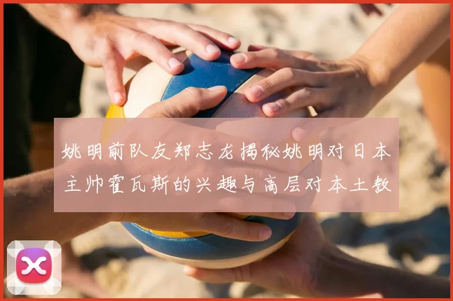 姚明前队友郑志龙揭秘姚明对日本主帅霍瓦斯的兴趣与高层对本土教练的偏好