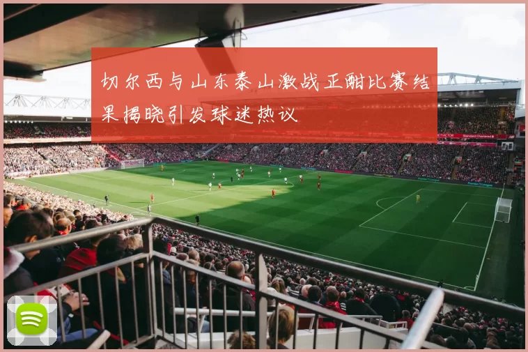 切尔西与山东泰山激战正酣比赛结果揭晓引发球迷热议