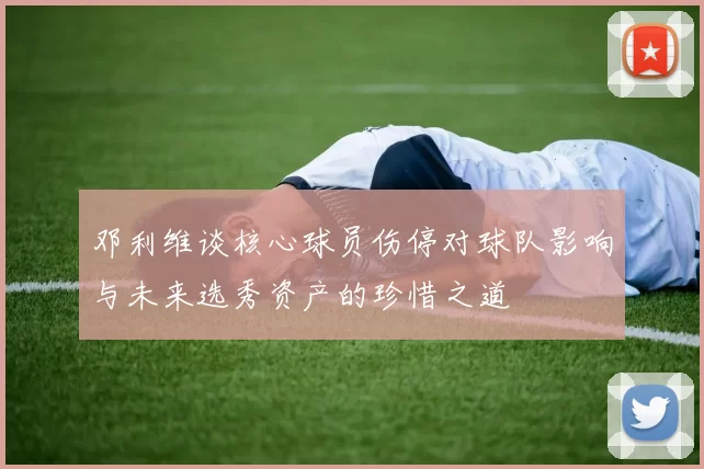 邓利维谈核心球员伤停对球队影响与未来选秀资产的珍惜之道