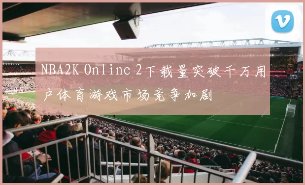 NBA2K Online 2下载量突破千万用户体育游戏市场竞争加剧
