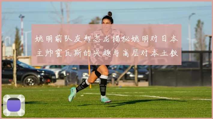 姚明前队友郑志龙揭秘姚明对日本主帅霍瓦斯的兴趣与高层对本土教练的偏好
