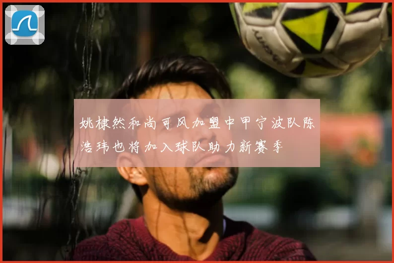 姚棣然和尚可风加盟中甲宁波队陈浩玮也将加入球队助力新赛季