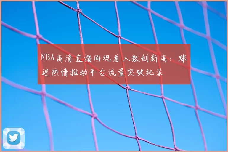NBA高清直播间观看人数创新高，球迷热情推动平台流量突破纪录