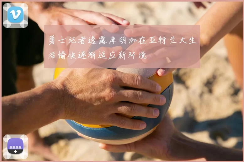勇士记者透露库明加在亚特兰大生活愉快逐渐适应新环境