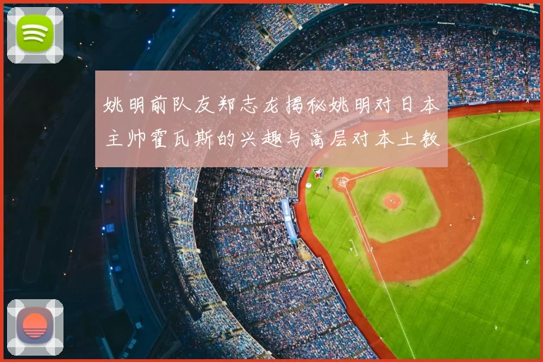 姚明前队友郑志龙揭秘姚明对日本主帅霍瓦斯的兴趣与高层对本土教练的偏好