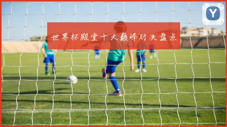 世界杯殿堂十大巅峰对决盘点